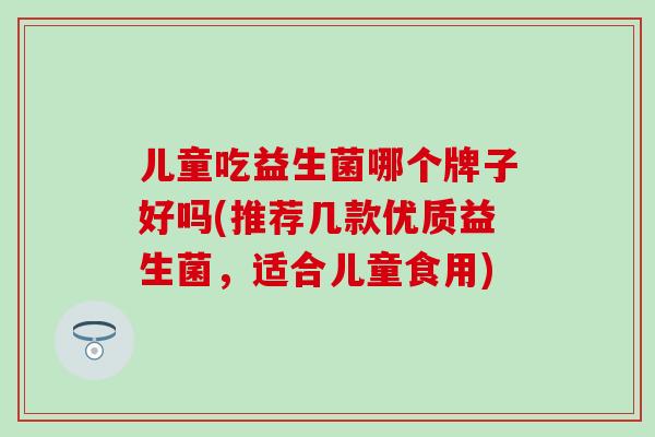 儿童吃益生菌哪个牌子好吗(推荐几款优质益生菌，适合儿童食用)