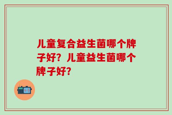 儿童复合益生菌哪个牌子好？儿童益生菌哪个牌子好？