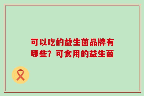 可以吃的益生菌品牌有哪些？可食用的益生菌