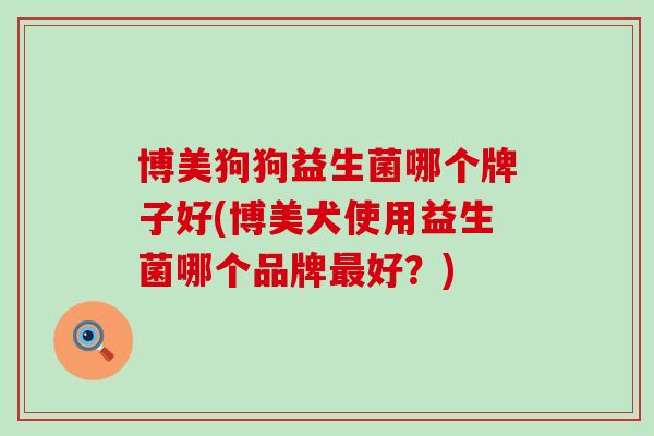博美狗狗益生菌哪个牌子好(博美犬使用益生菌哪个品牌好?) 博美狗狗益生菌哪个牌子好(博美犬使用益生菌哪个品牌好?)