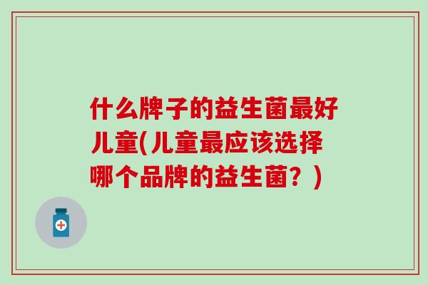 什么牌子的益生菌好儿童(儿童应该选择哪个品牌的益生菌?) 什么牌子的益生菌好儿童(儿童应该选择哪个品牌的益生菌?)