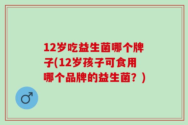 12岁吃益生菌哪个牌子(12岁孩子可食用哪个品牌的益生菌？)