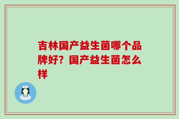 吉林国产益生菌哪个品牌好？国产益生菌怎么样