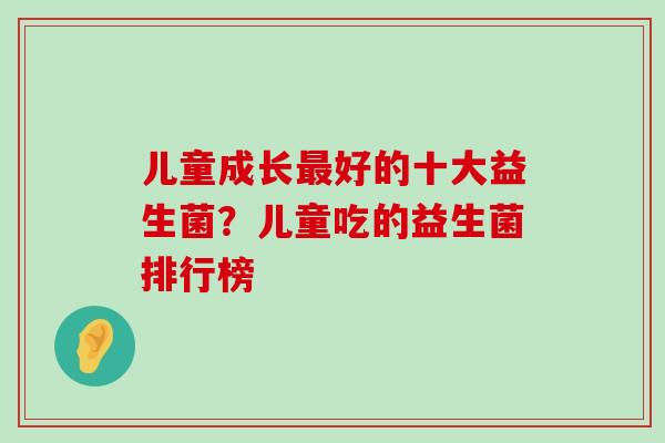 儿童成长最好的十大益生菌？儿童吃的益生菌排行榜