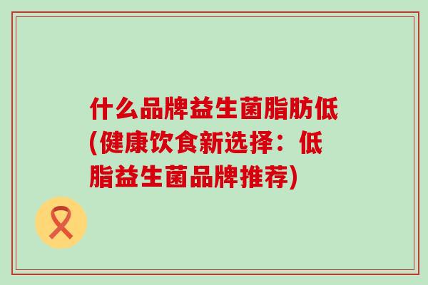 什么品牌益生菌脂肪低(健康饮食新选择：低脂益生菌品牌推荐)
