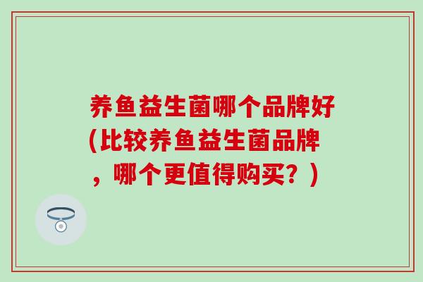 养鱼益生菌哪个品牌好(比较养鱼益生菌品牌，哪个更值得购买？)