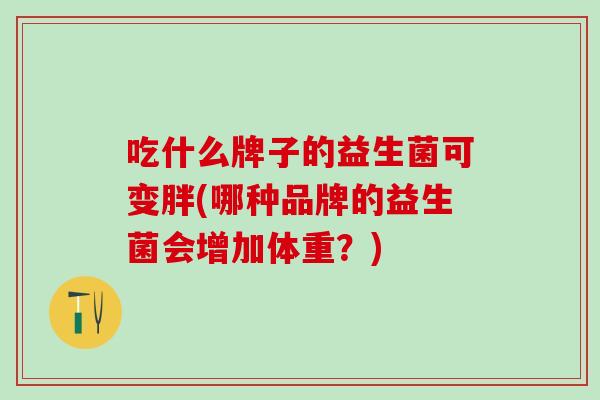 吃什么牌子的益生菌可变胖(哪种品牌的益生菌会增加体重？)