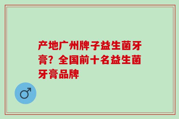 产地广州牌子益生菌牙膏？全国前十名益生菌牙膏品牌