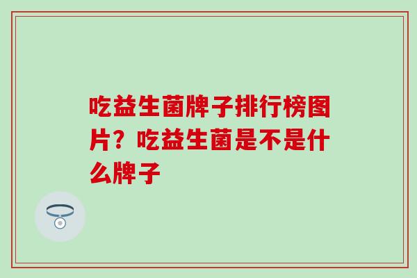 吃益生菌牌子排行榜图片？吃益生菌是不是什么牌子