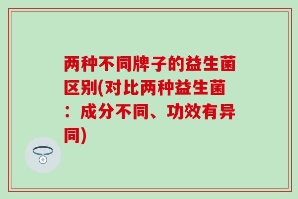 两种不同牌子的益生菌区别(对比两种益生菌：成分不同、功效有异同)