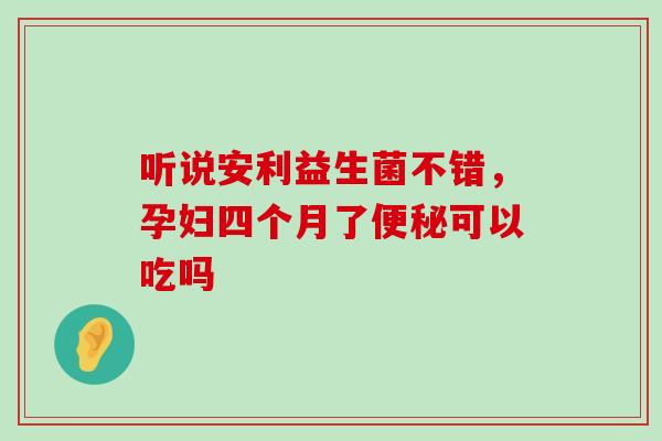 听说安利益生菌不错，孕妇四个月了便秘可以吃吗