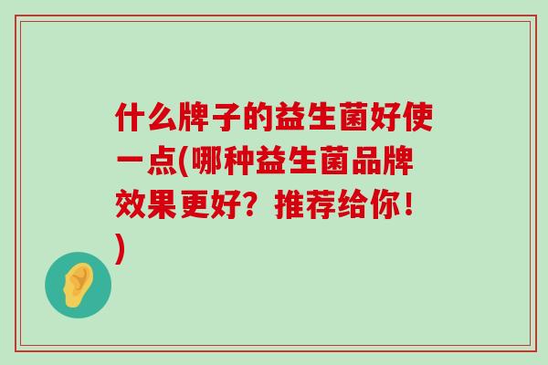 什么牌子的益生菌好使一点(哪种益生菌品牌效果更好？推荐给你！)