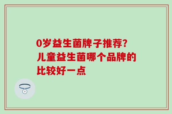 0岁益生菌牌子推荐？儿童益生菌哪个品牌的比较好一点