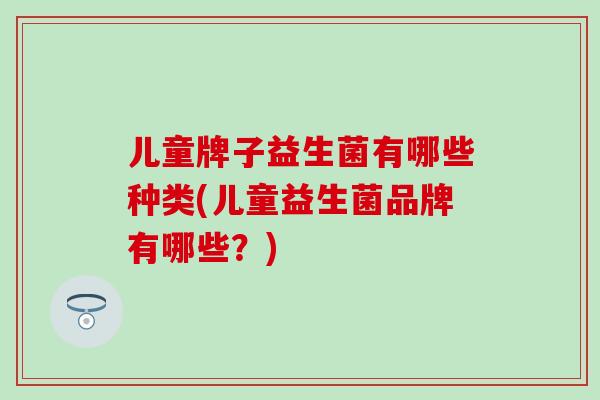 儿童牌子益生菌有哪些种类(儿童益生菌品牌有哪些？)