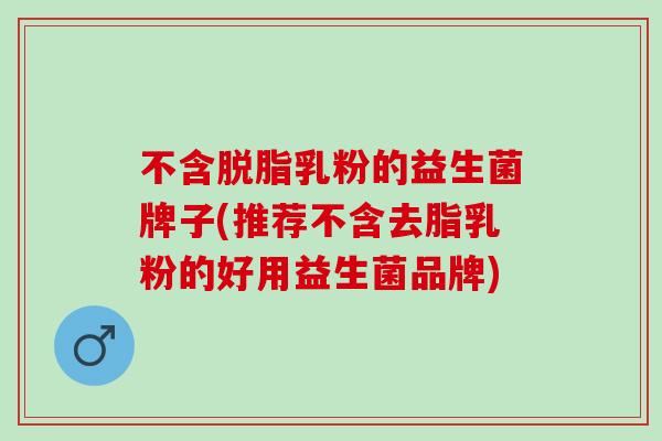 不含脱脂乳粉的益生菌牌子(推荐不含去脂乳粉的好用益生菌品牌)