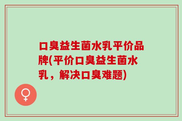 口臭益生菌水乳平价品牌(平价口臭益生菌水乳，解决口臭难题)
