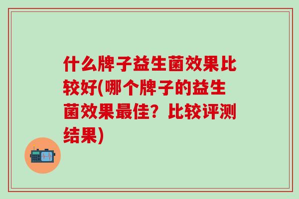 什么牌子益生菌效果比较好(哪个牌子的益生菌效果最佳？比较评测结果)