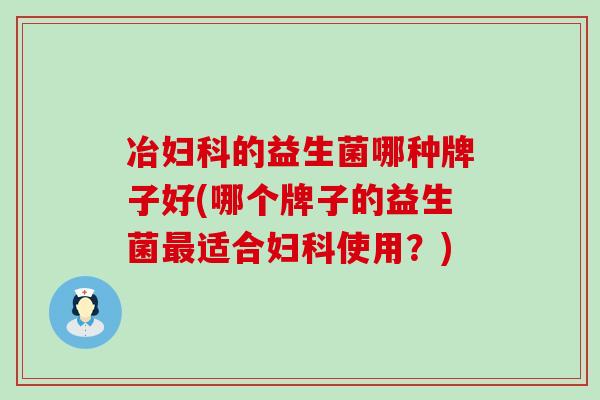 冶妇科的益生菌哪种牌子好(哪个牌子的益生菌最适合妇科使用？)