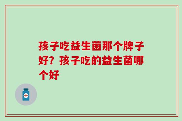 孩子吃益生菌那个牌子好？孩子吃的益生菌哪个好