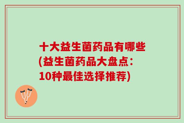 十大益生菌药品有哪些(益生菌药品大盘点：10种最佳选择推荐)