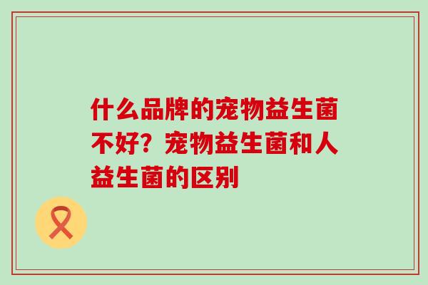 什么品牌的宠物益生菌不好?宠物益生菌和人益生菌的区别 什么品牌的宠物益生菌不好?宠物益生菌和人益生菌的区别