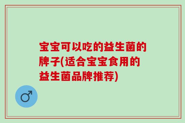 宝宝可以吃的益生菌的牌子(适合宝宝食用的益生菌品牌推荐)