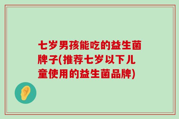七岁男孩能吃的益生菌牌子(推荐七岁以下儿童使用的益生菌品牌)