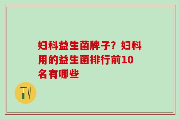 妇科益生菌牌子？妇科用的益生菌排行前10名有哪些