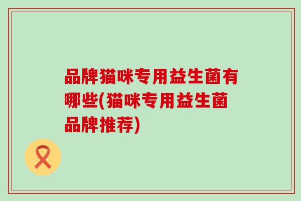 品牌猫咪专用益生菌有哪些(猫咪专用益生菌品牌推荐)