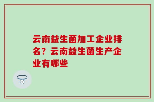 云南益生菌加工企业排名?云南益生菌生产企业有哪些 云南益生菌加工企业排名?云南益生菌生产企业有哪些