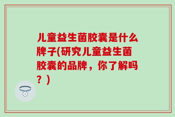 儿童益生菌胶囊是什么牌子(研究儿童益生菌胶囊的品牌，你了解吗？)