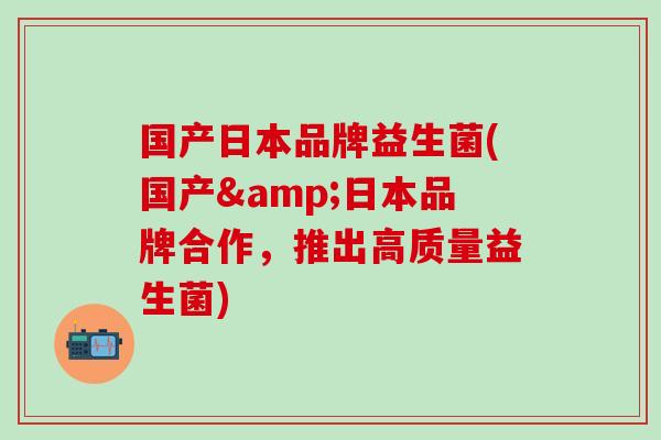 国产日本品牌益生菌(国产&日本品牌合作,推出高质量益生菌) 国产日本品牌益生菌(国产&日本品牌合作,推出高质量益生菌)