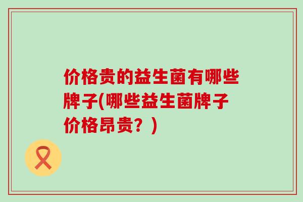 价格贵的益生菌有哪些牌子(哪些益生菌牌子价格昂贵?) 价格贵的益生菌有哪些牌子(哪些益生菌牌子价格昂贵?)