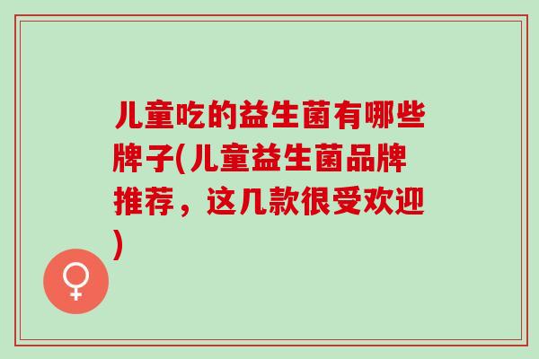 儿童吃的益生菌有哪些牌子(儿童益生菌品牌推荐，这几款很受欢迎)