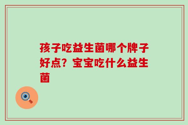 孩子吃益生菌哪个牌子好点？宝宝吃什么益生菌
