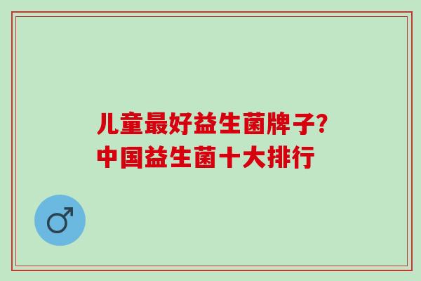 儿童最好益生菌牌子？中国益生菌十大排行