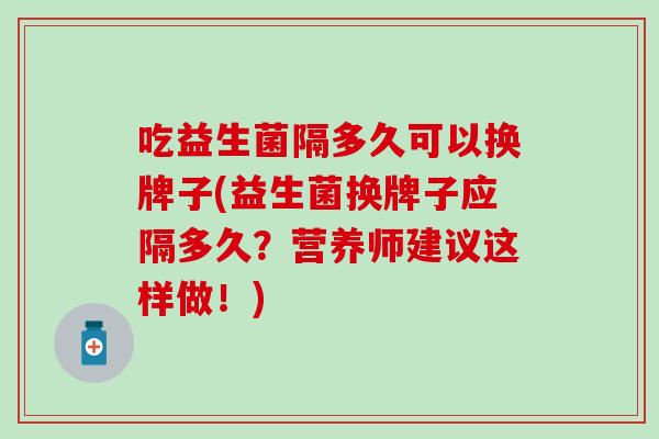 吃益生菌隔多久可以换牌子(益生菌换牌子应隔多久？营养师建议这样做！)