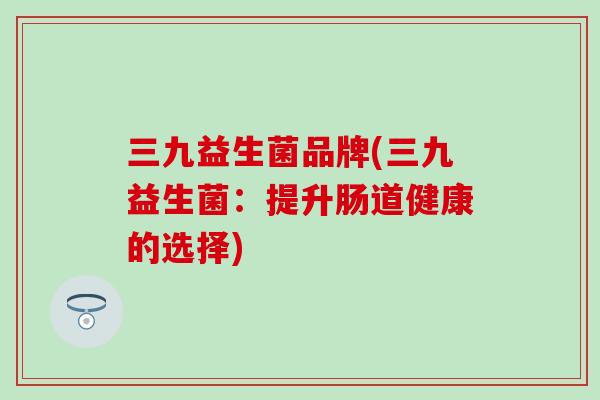 三九益生菌品牌(三九益生菌:提升肠道健康的选择) 三九益生菌品牌(三九益生菌:提升肠道健康的选择)