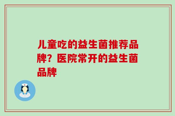 儿童吃的益生菌推荐品牌?医院常开的益生菌品牌 儿童吃的益生菌推荐品牌?医院常开的益生菌品牌