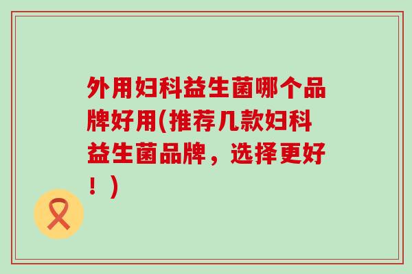 外用妇科益生菌哪个品牌好用(推荐几款妇科益生菌品牌，选择更好！)