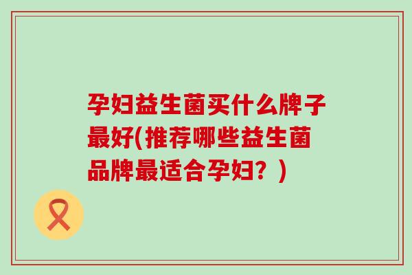 孕妇益生菌买什么牌子最好(推荐哪些益生菌品牌最适合孕妇？)