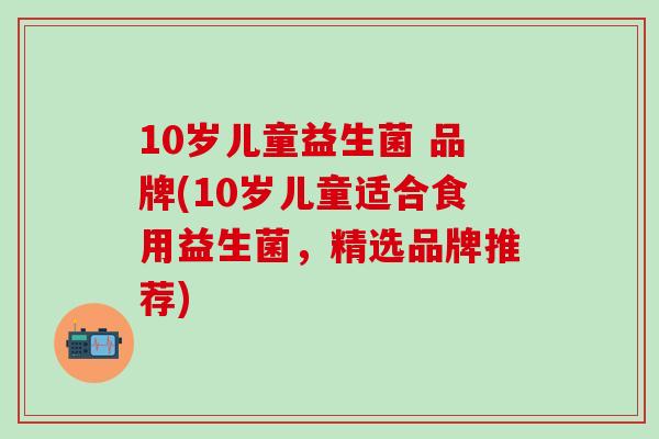 10岁儿童益生菌 品牌(10岁儿童适合食用益生菌，精选品牌推荐)