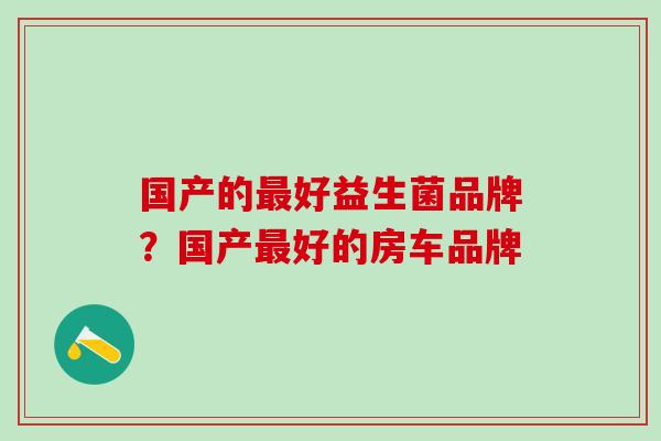 国产的最好益生菌品牌？国产最好的房车品牌