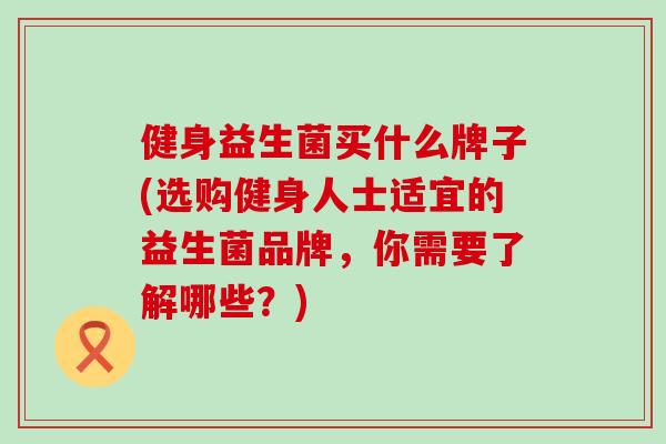 健身益生菌买什么牌子(选购健身人士适宜的益生菌品牌，你需要了解哪些？)