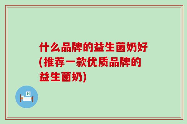 什么品牌的益生菌奶好(推荐一款优质品牌的益生菌奶)