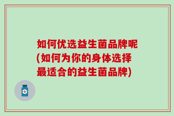 如何优选益生菌品牌呢(如何为你的身体选择最适合的益生菌品牌)