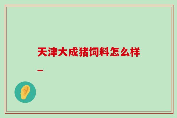 天津大成猪饲料怎么样_