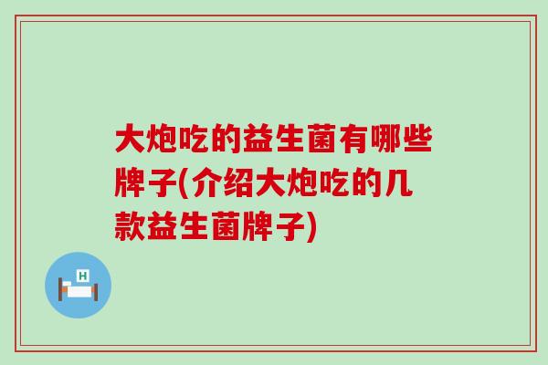 大炮吃的益生菌有哪些牌子(介绍大炮吃的几款益生菌牌子)