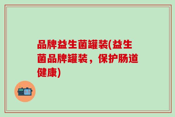 品牌益生菌罐装(益生菌品牌罐装，保护肠道健康)