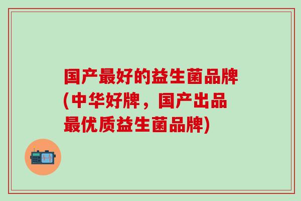 国产最好的益生菌品牌(中华好牌，国产出品最优质益生菌品牌)
